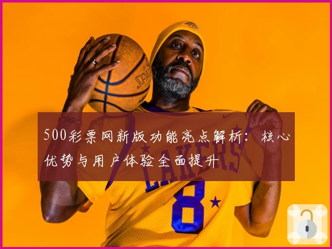500彩票网新版功能亮点解析：核心优势与用户体验全面提升