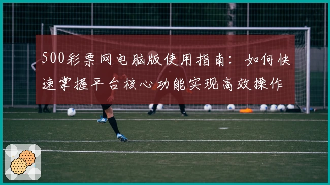 500彩票网电脑版使用指南：如何快速掌握平台核心功能实现高效操作