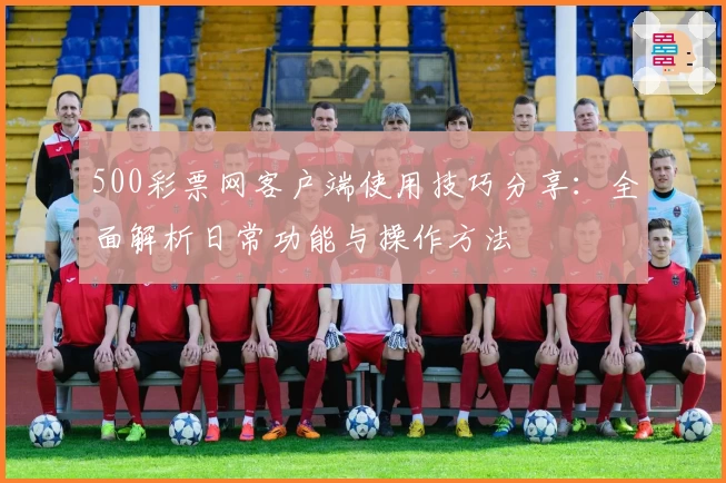 500彩票网客户端使用技巧分享:全面解析日常功能与操作方法