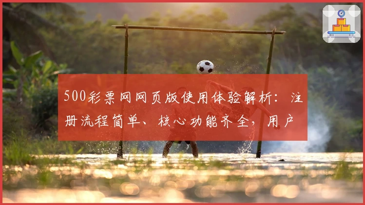 500彩票网网页版使用体验解析：注册流程简单、核心功能齐全，用户轻松上手