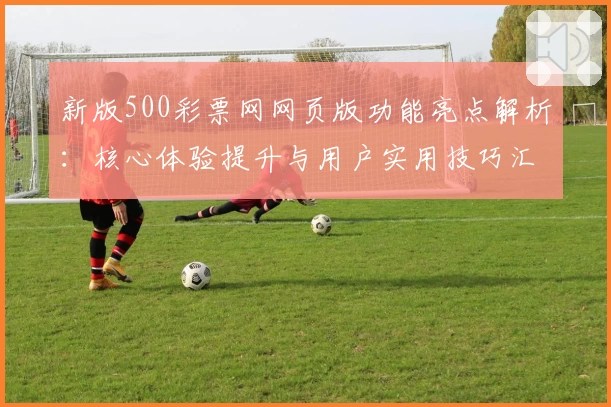 新版500彩票网网页版功能亮点解析：核心体验提升与用户实用技巧汇总