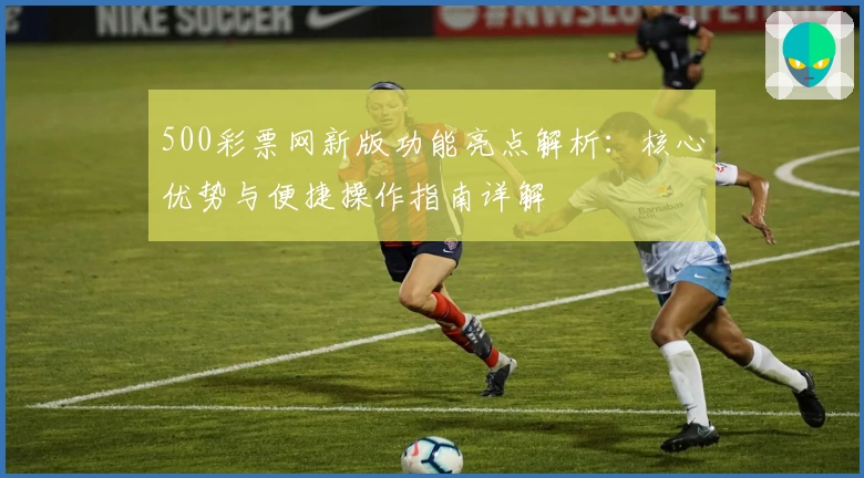 500彩票网新版功能亮点解析：核心优势与便捷操作指南详解
