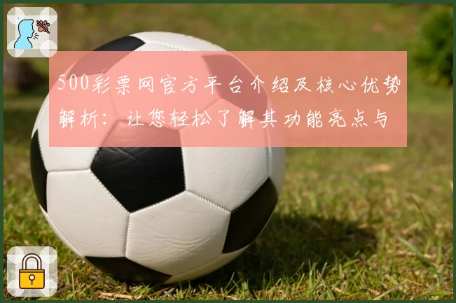 500彩票网官方平台介绍及核心优势解析：让您轻松了解其功能亮点与操作体验