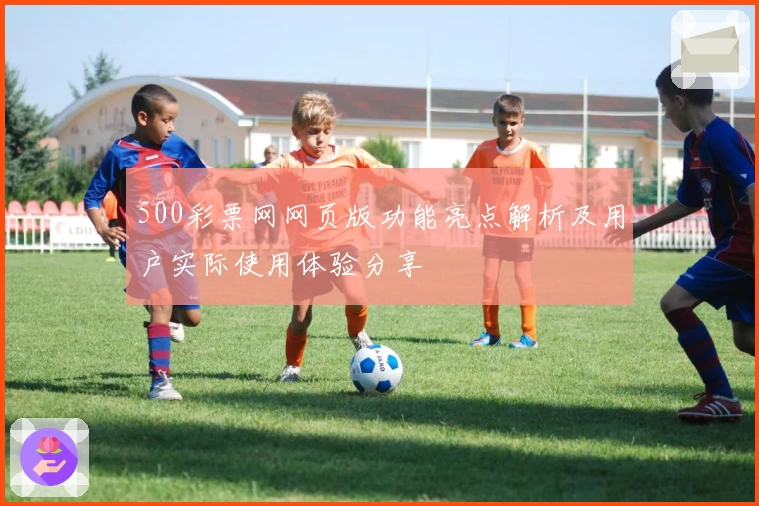 500彩票网网页版功能亮点解析及用户实际使用体验分享
