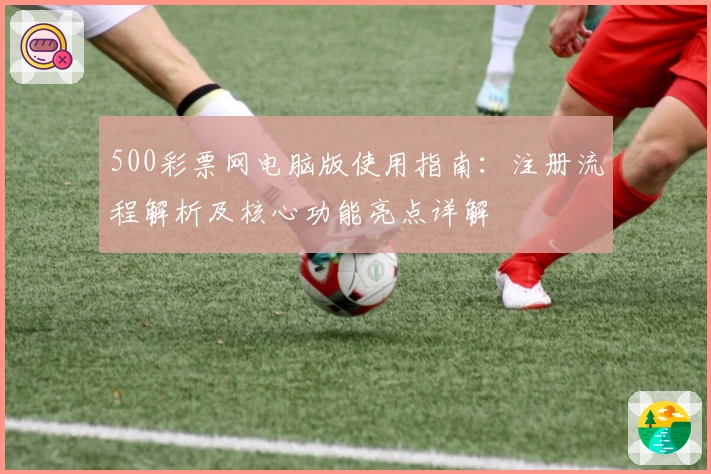500彩票网电脑版使用指南：注册流程解析及核心功能亮点详解